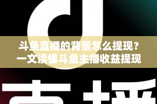 斗鱼直播的背景怎么提现？一文读懂斗鱼主播收益提现条件、流程与避坑指南