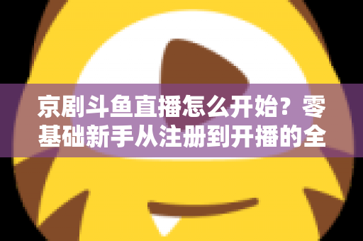 京剧斗鱼直播怎么开始？零基础新手从注册到开播的全流程实战指南