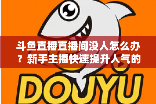 斗鱼直播直播间没人怎么办？新手主播快速提升人气的完整实用指南