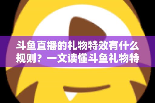 斗鱼直播的礼物特效有什么规则？一文读懂斗鱼礼物特效触发条件、展示层级与实用注意事项