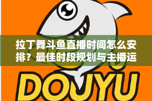 拉丁舞斗鱼直播时间怎么安排？最佳时段规划与主播运营全攻略