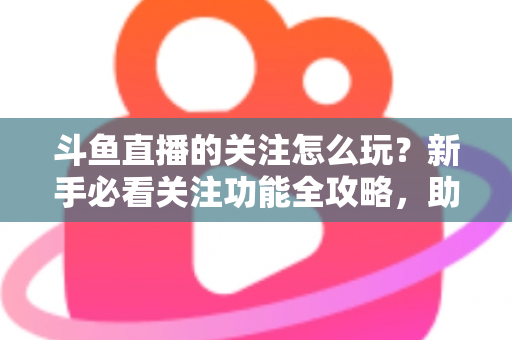 斗鱼直播的关注怎么玩？新手必看关注功能全攻略，助你轻松玩转主播粉丝圈
