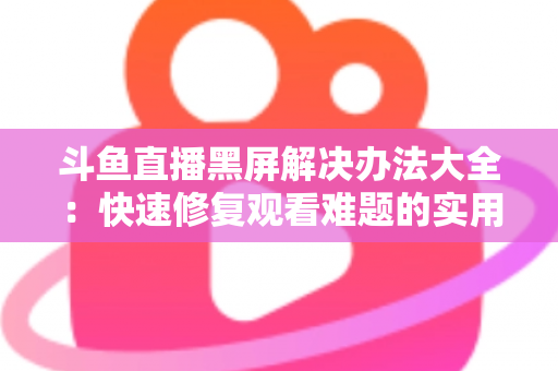 斗鱼直播黑屏解决办法大全：快速修复观看难题的实用指南
