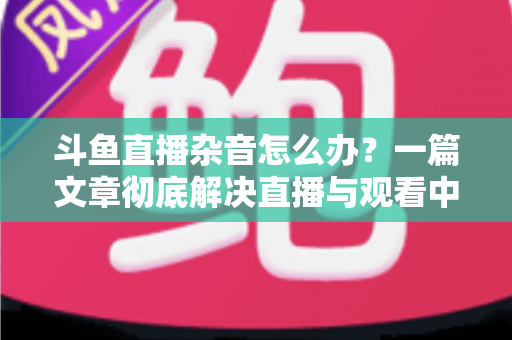 斗鱼直播杂音怎么办?一篇文章彻底解决直播与观看中的声音困扰 斗鱼直播杂音怎么办?一篇文章彻底解决直播与观看中的声音困扰