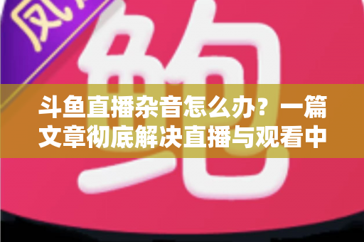斗鱼直播杂音怎么办？一篇文章彻底解决直播与观看中的声音困扰