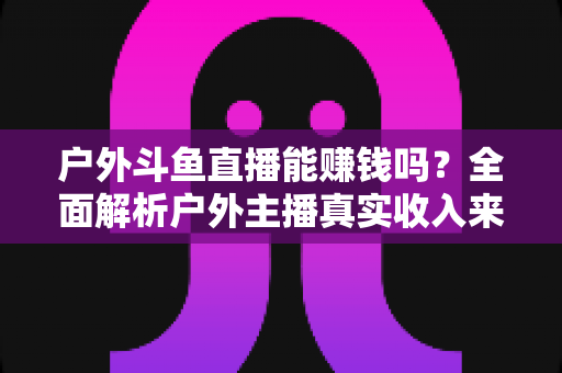 户外斗鱼直播能赚钱吗？全面解析户外主播真实收入来源与变现攻略