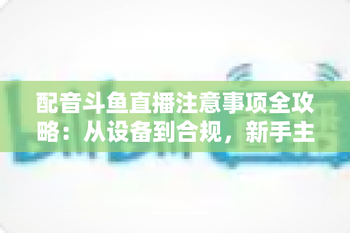 配音斗鱼直播注意事项全攻略:从设备到合规,新手主播必看的核心避坑指南 配音斗鱼直播注意事项全攻略:从设备到合规,新手主播必看的核心避坑指南