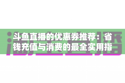 斗鱼直播的优惠券推荐：省钱充值与消费的最全实用指南
