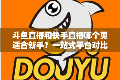 斗鱼直播和快手直播哪个更适合新手?一站式平台对比分析与开播指南 斗鱼直播和快手直播哪个更适合新手?一站式平台对比分析与开播指南