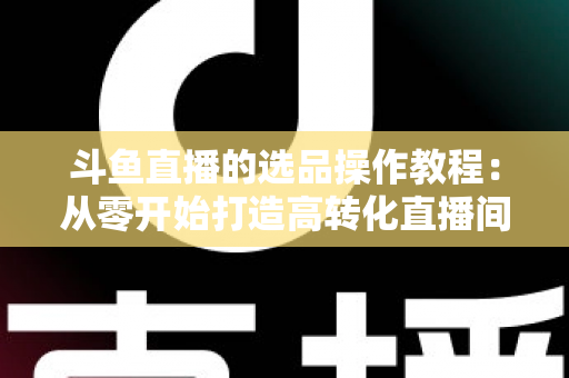 斗鱼直播的选品操作教程：从零开始打造高转化直播间的完整指南