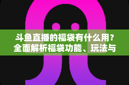 斗鱼直播的福袋有什么用？全面解析福袋功能、玩法与互动价值全攻略