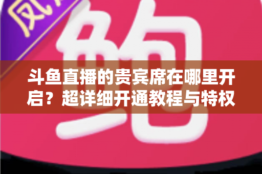 斗鱼直播的贵宾席在哪里开启？超详细开通教程与特权全解析