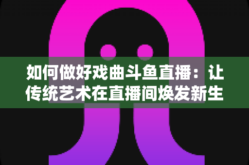 如何做好戏曲斗鱼直播:让传统艺术在直播间焕发新生的完整指南 如何做好戏曲斗鱼直播:让传统艺术在直播间焕发新生的完整指南