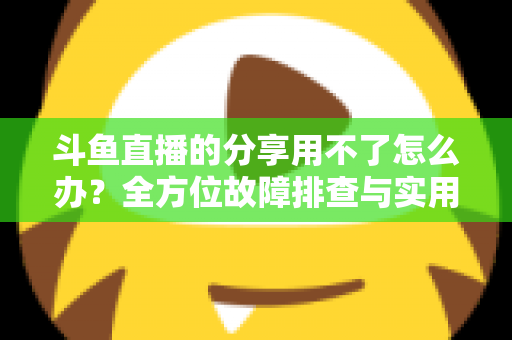 斗鱼直播的分享用不了怎么办？全方位故障排查与实用解决方案