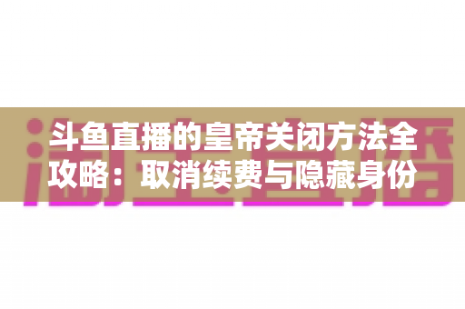 斗鱼直播的皇帝关闭方法全攻略：取消续费与隐藏身份的详细步骤指南