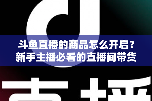 斗鱼直播的商品怎么开启？新手主播必看的直播间带货功能开通全攻略