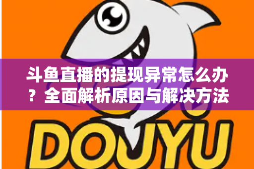 斗鱼直播的提现异常怎么办？全面解析原因与解决方法，主播必看实用指南