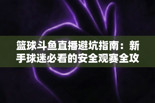 篮球斗鱼直播避坑指南：新手球迷必看的安全观赛全攻略，教你识破假直播间、防住消费陷阱、享受高清流畅NBA与CBA赛事
