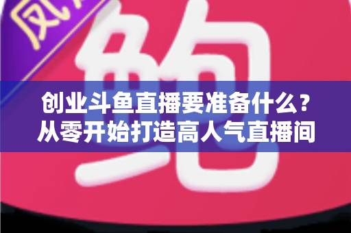 创业斗鱼直播要准备什么？从零开始打造高人气直播间的完整清单与实战指南