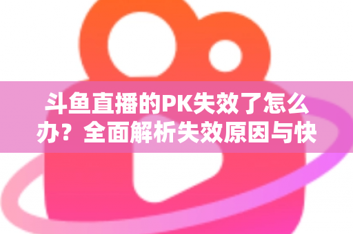 斗鱼直播的PK失效了怎么办？全面解析失效原因与快速修复实用指南