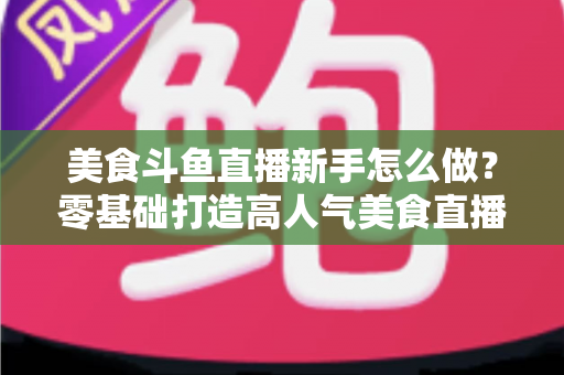 美食斗鱼直播新手怎么做？零基础打造高人气美食直播间的完整攻略