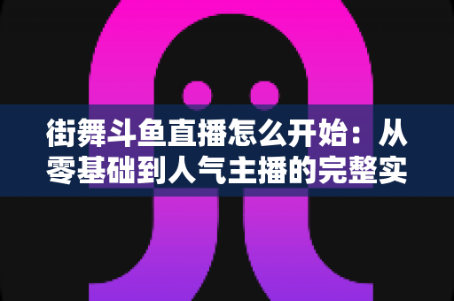街舞斗鱼直播怎么开始：从零基础到人气主播的完整实战指南