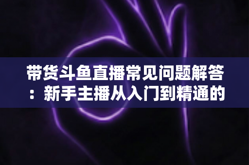 带货斗鱼直播常见问题解答：新手主播从入门到精通的实战指南