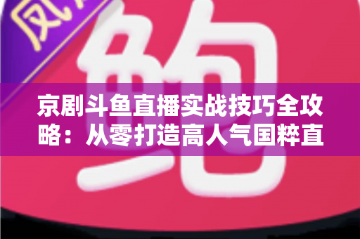京剧斗鱼直播实战技巧全攻略：从零打造高人气国粹直播间的进阶指南
