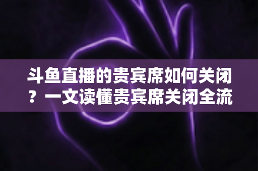 斗鱼直播的贵宾席如何关闭？一文读懂贵宾席关闭全流程与实用技巧