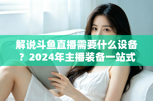 解说斗鱼直播需要什么设备?2024年主播装备一站式指南,从新手到大神全攻略 解说斗鱼直播需要什么设备?2024年主播装备一站式指南,从新手到大神全攻略