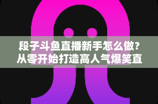 段子斗鱼直播新手怎么做？从零开始打造高人气爆笑直播间的完整指南