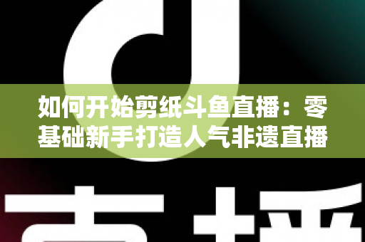 如何开始剪纸斗鱼直播:零基础新手打造人气非遗直播间的完整实战指南 如何开始剪纸斗鱼直播:零基础新手打造人气非遗直播间的完整实战指南