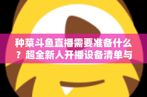 种菜斗鱼直播需要准备什么？超全新人开播设备清单与内容策划指南