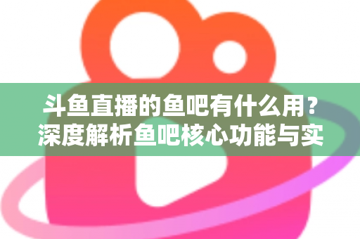 斗鱼直播的鱼吧有什么用？深度解析鱼吧核心功能与实用玩法全指南