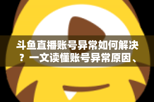 斗鱼直播账号异常如何解决？一文读懂账号异常原因、处理步骤与预防技巧全攻略