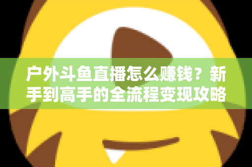 户外斗鱼直播怎么赚钱？新手到高手的全流程变现攻略与实战技巧详解