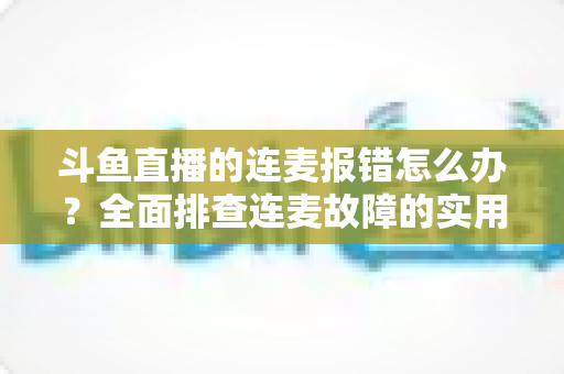 斗鱼直播的连麦报错怎么办?全面排查连麦故障的实用解决指南 斗鱼直播的连麦报错怎么办?全面排查连麦故障的实用解决指南