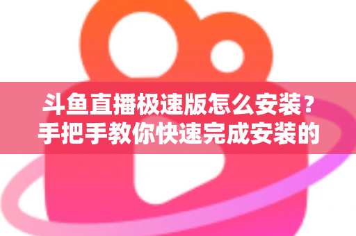 斗鱼直播极速版怎么安装？手把手教你快速完成安装的全流程指南