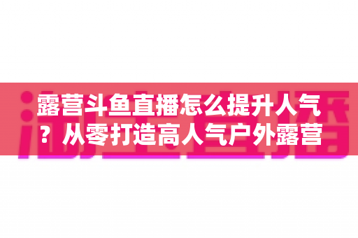 露营斗鱼直播怎么提升人气?从零打造高人气户外露营直播间的全攻略 露营斗鱼直播怎么提升人气?从零打造高人气户外露营直播间的全攻略