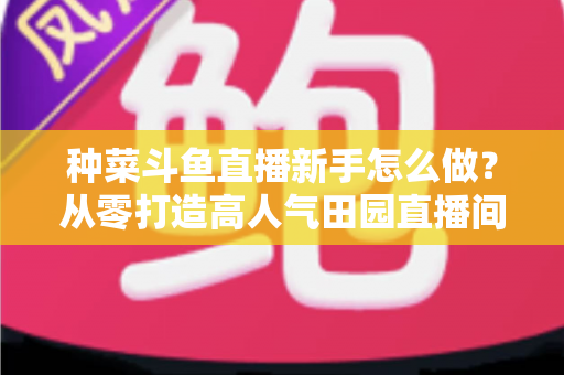 种菜斗鱼直播新手怎么做？从零打造高人气田园直播间的完整指南