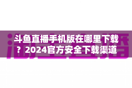 斗鱼直播手机版在哪里下载?2024官方安全下载渠道与详细安装教程全指南 斗鱼直播手机版在哪里下载?2024官方安全下载渠道与详细安装教程全指南