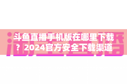 斗鱼直播手机版在哪里下载？2024官方安全下载渠道与详细安装教程全指南