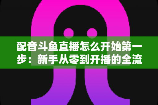 配音斗鱼直播怎么开始第一步：新手从零到开播的全流程实战指南