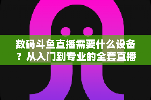 数码斗鱼直播需要什么设备？从入门到专业的全套直播设备清单与配置攻略