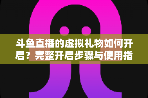 斗鱼直播的虚拟礼物如何开启？完整开启步骤与使用指南一文读懂
