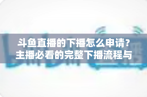 斗鱼直播的下播怎么申请？主播必看的完整下播流程与停播申请指南