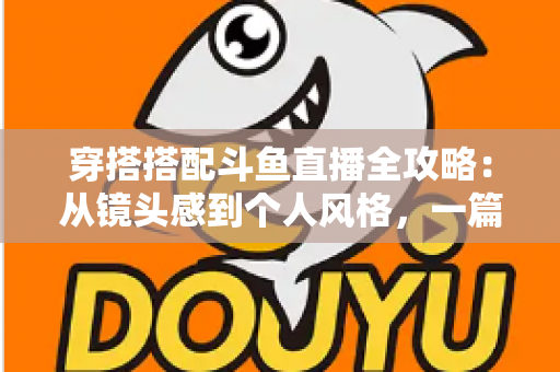 穿搭搭配斗鱼直播全攻略:从镜头感到个人风格,一篇解决主播穿衣难题 穿搭搭配斗鱼直播全攻略:从镜头感到个人风格,一篇解决主播穿衣难题