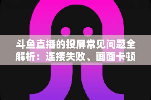 斗鱼直播的投屏常见问题全解析：连接失败、画面卡顿、声音异常一站式解决方案指南