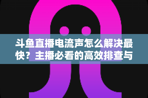 斗鱼直播电流声怎么解决最快?主播必看的高效排查与处理全攻略 斗鱼直播电流声怎么解决最快?主播必看的高效排查与处理全攻略