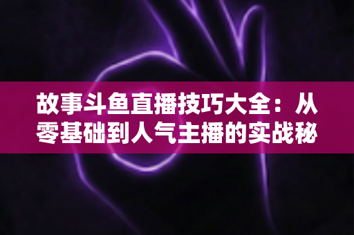 故事斗鱼直播技巧大全：从零基础到人气主播的实战秘籍
